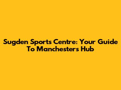 Sugden Sports Centre: Your Guide To Manchester's Hub